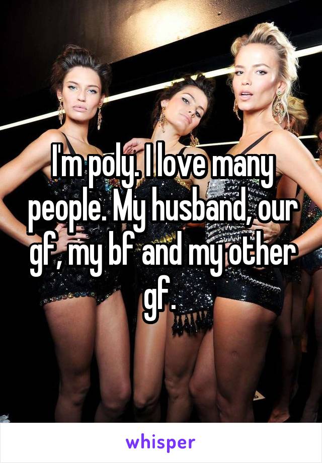 I'm poly. I love many people. My husband, our gf, my bf and my other gf. 