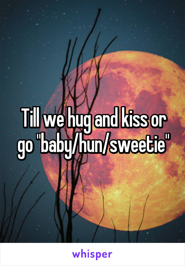 Till we hug and kiss or go "baby/hun/sweetie"