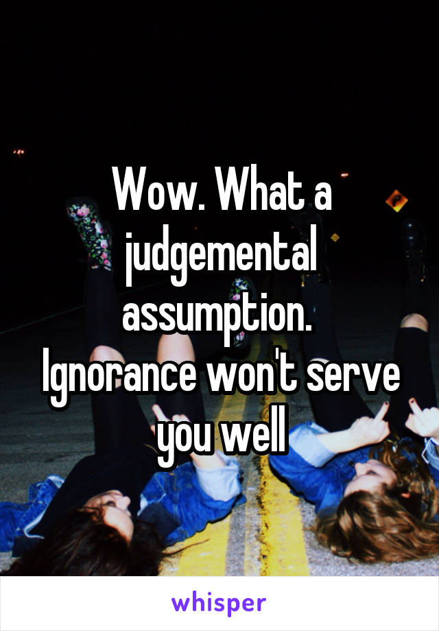 Wow. What a judgemental assumption. 
Ignorance won't serve you well