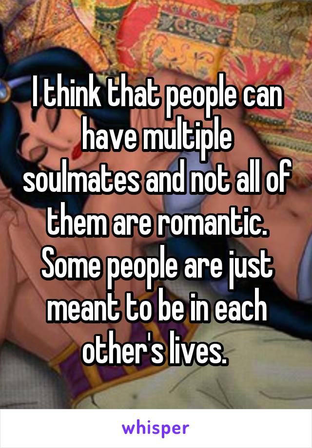 I think that people can have multiple soulmates and not all of them are romantic. Some people are just meant to be in each other's lives. 