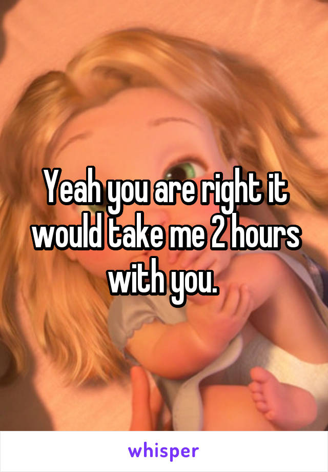 Yeah you are right it would take me 2 hours with you. 