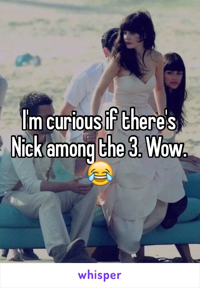 I'm curious if there's Nick among the 3. Wow. 😂