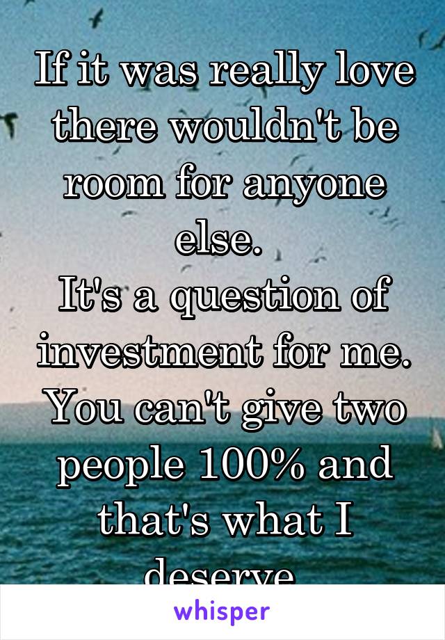 If it was really love there wouldn't be room for anyone else. 
It's a question of investment for me. You can't give two people 100% and that's what I deserve 