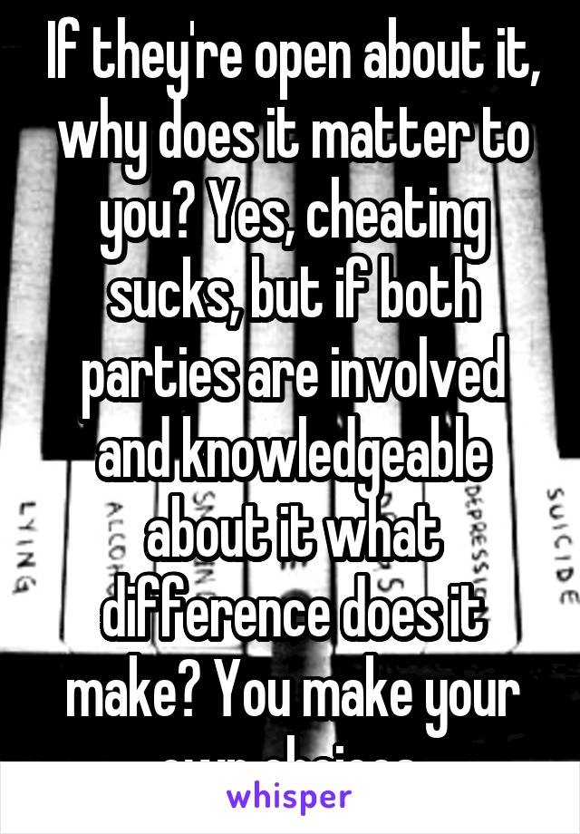 If they're open about it, why does it matter to you? Yes, cheating sucks, but if both parties are involved and knowledgeable about it what difference does it make? You make your own choices.