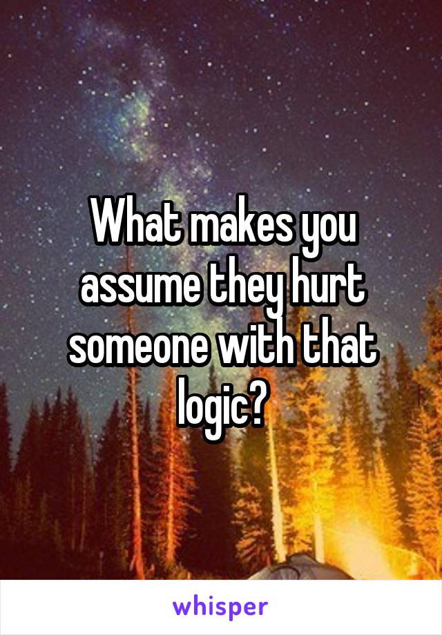 What makes you assume they hurt someone with that logic?