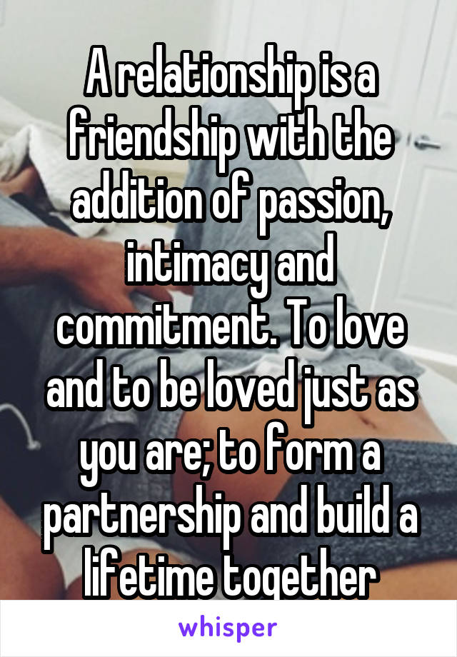 A relationship is a friendship with the addition of passion, intimacy and commitment. To love and to be loved just as you are; to form a partnership and build a lifetime together