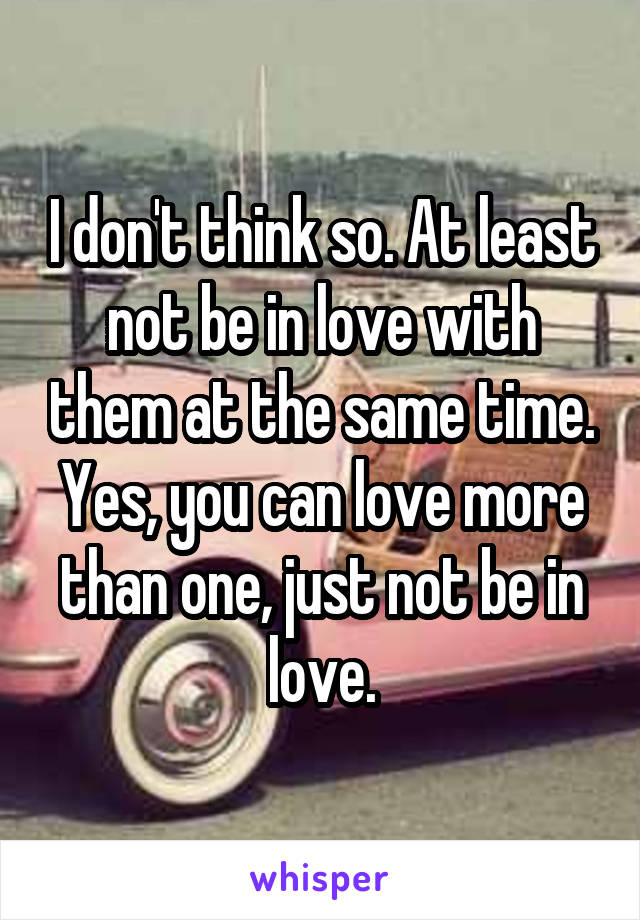 I don't think so. At least not be in love with them at the same time. Yes, you can love more than one, just not be in love.