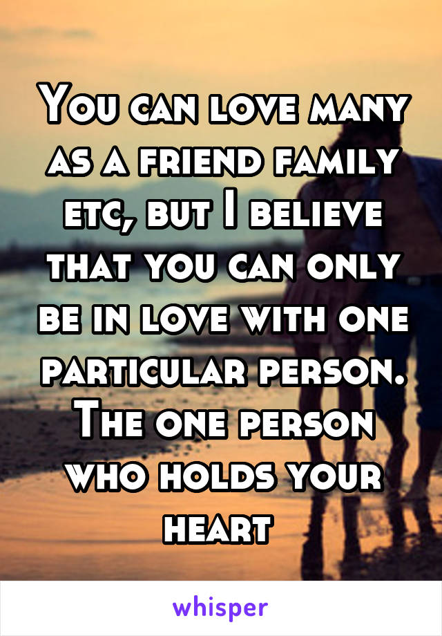 You can love many as a friend family etc, but I believe that you can only be in love with one particular person. The one person who holds your heart 