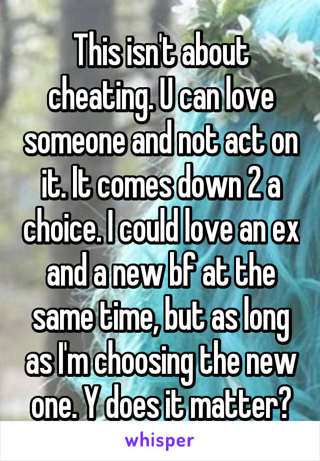 This isn't about cheating. U can love someone and not act on it. It comes down 2 a choice. I could love an ex and a new bf at the same time, but as long as I'm choosing the new one. Y does it matter?