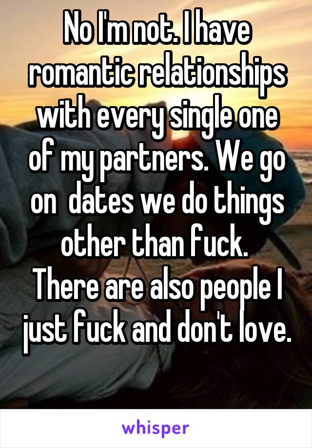 No I'm not. I have romantic relationships with every single one of my partners. We go on  dates we do things other than fuck. 
There are also people I just fuck and don't love. 
