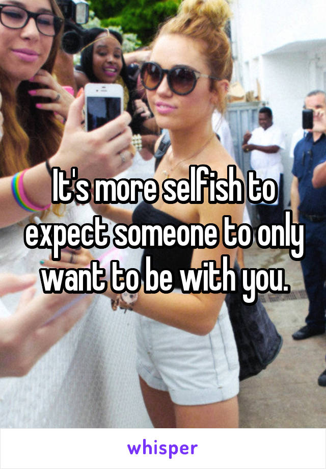 It's more selfish to expect someone to only want to be with you.