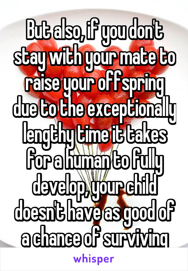 But also, if you don't stay with your mate to raise your offspring due to the exceptionally lengthy time it takes for a human to fully develop, your child doesn't have as good of a chance of surviving