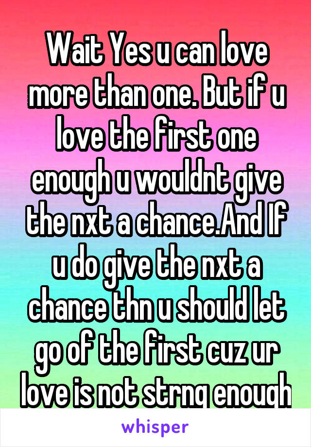 Wait Yes u can love more than one. But if u love the first one enough u wouldnt give the nxt a chance.And If u do give the nxt a chance thn u should let go of the first cuz ur love is not strng enough