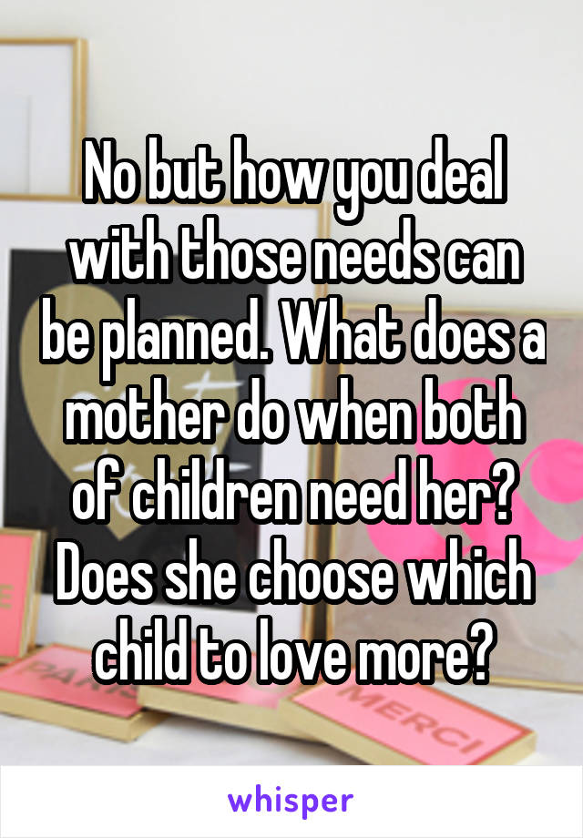 No but how you deal with those needs can be planned. What does a mother do when both of children need her? Does she choose which child to love more?