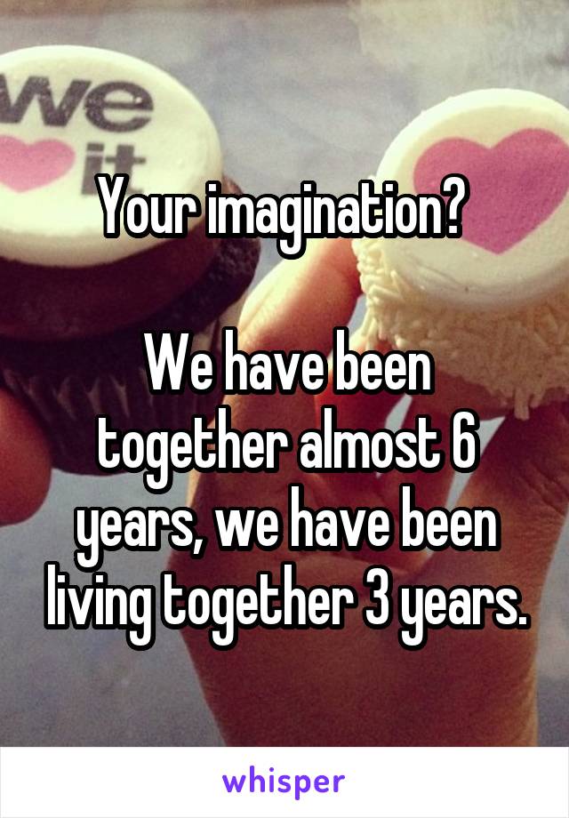 Your imagination? 

We have been together almost 6 years, we have been living together 3 years.