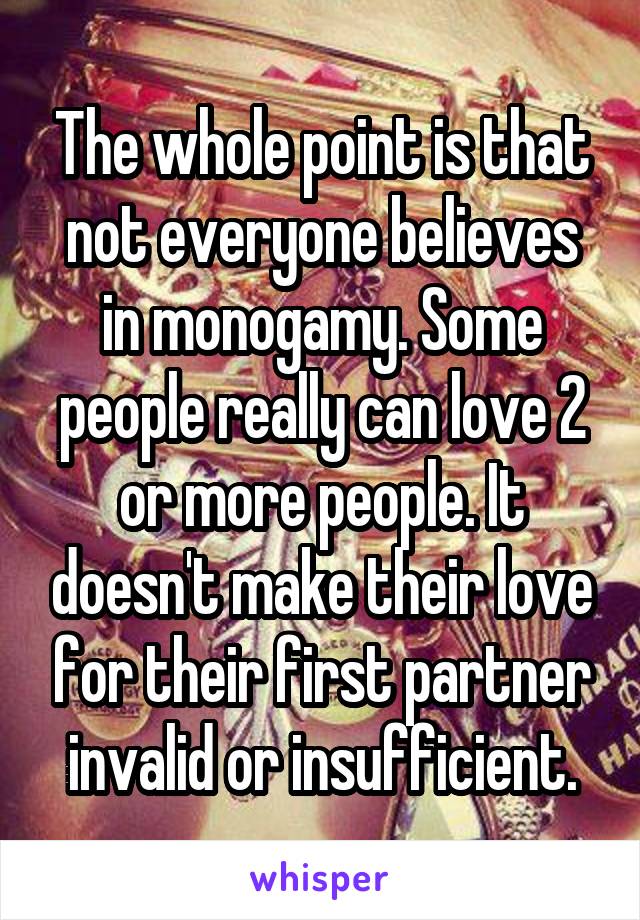 The whole point is that not everyone believes in monogamy. Some people really can love 2 or more people. It doesn't make their love for their first partner invalid or insufficient.