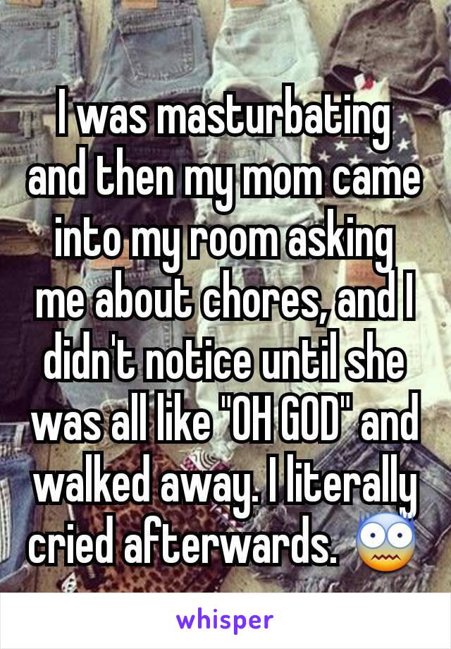 I was masturbating and then my mom came into my room asking me about chores, and I didn't notice until she was all like "OH GOD" and walked away. I literally cried afterwards. 😨