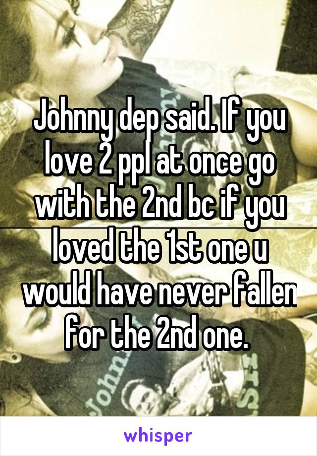 Johnny dep said. If you love 2 ppl at once go with the 2nd bc if you loved the 1st one u would have never fallen for the 2nd one. 