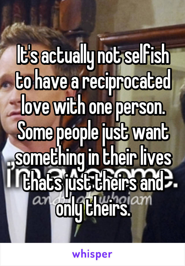 It's actually not selfish to have a reciprocated love with one person. Some people just want something in their lives thats just theirs and only theirs.