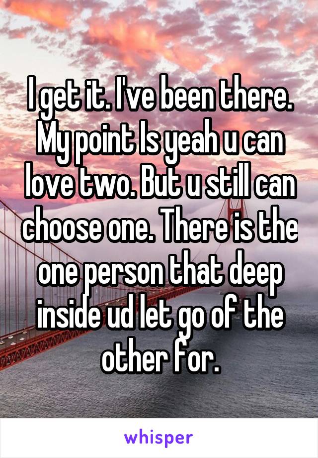 I get it. I've been there. My point Is yeah u can love two. But u still can choose one. There is the one person that deep inside ud let go of the other for.