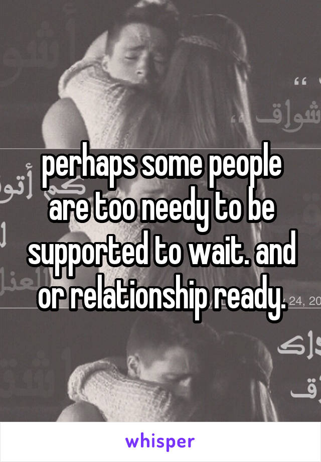 perhaps some people are too needy to be supported to wait. and or relationship ready.