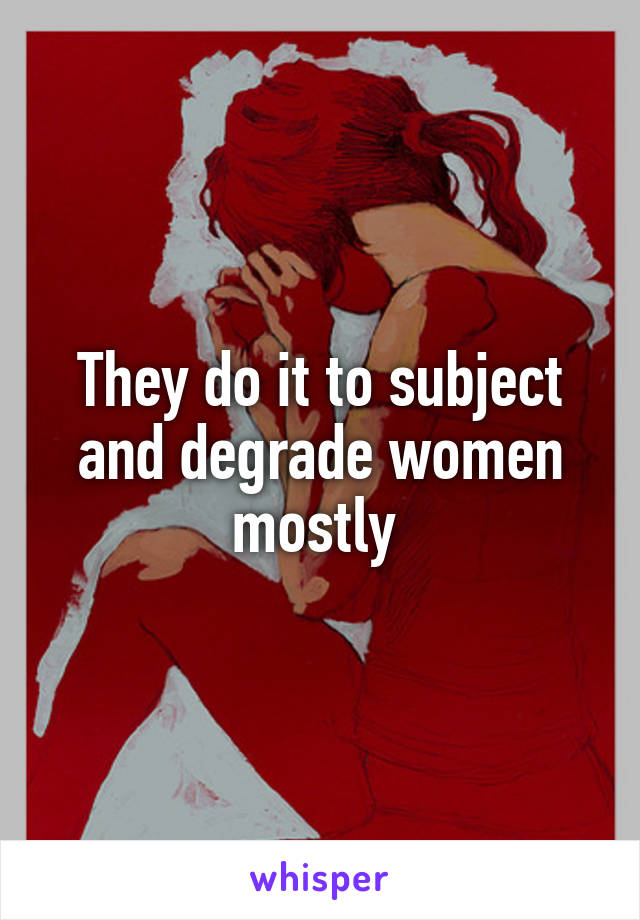 They do it to subject and degrade women mostly 