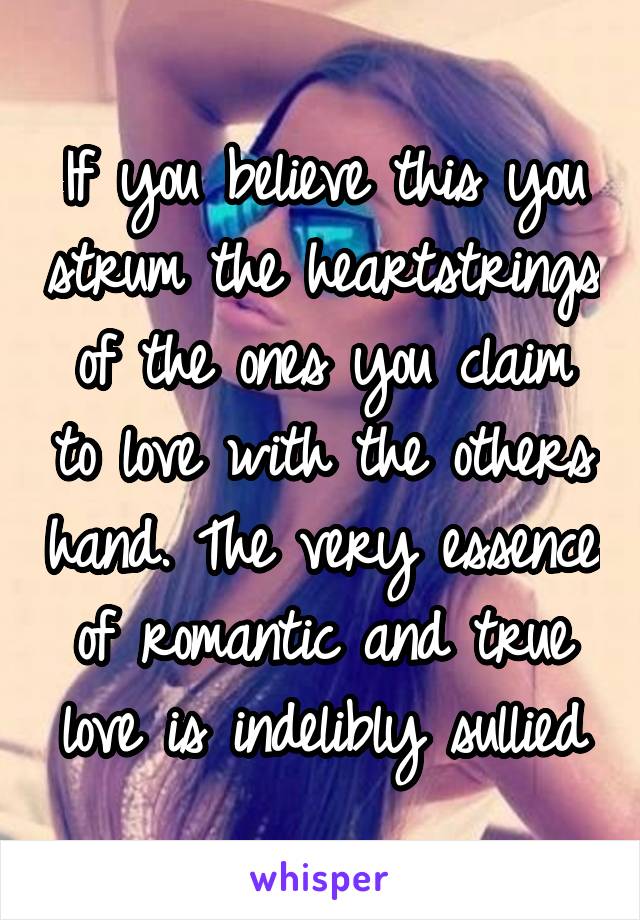 If you believe this you strum the heartstrings of the ones you claim to love with the others hand. The very essence of romantic and true love is indelibly sullied