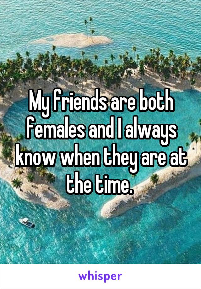 My friends are both females and I always know when they are at the time. 