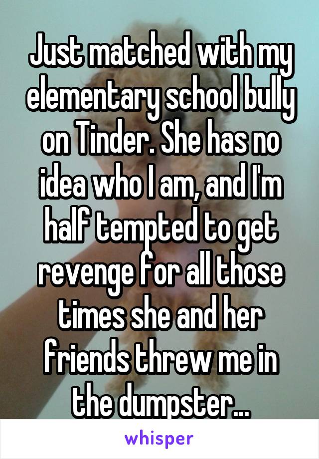 Just matched with my elementary school bully on Tinder. She has no idea who I am, and I'm half tempted to get revenge for all those times she and her friends threw me in the dumpster...