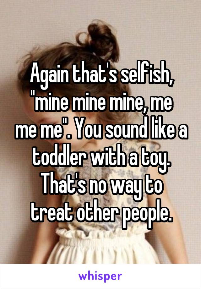 Again that's selfish,
"mine mine mine, me me me". You sound like a toddler with a toy.
That's no way to treat other people.