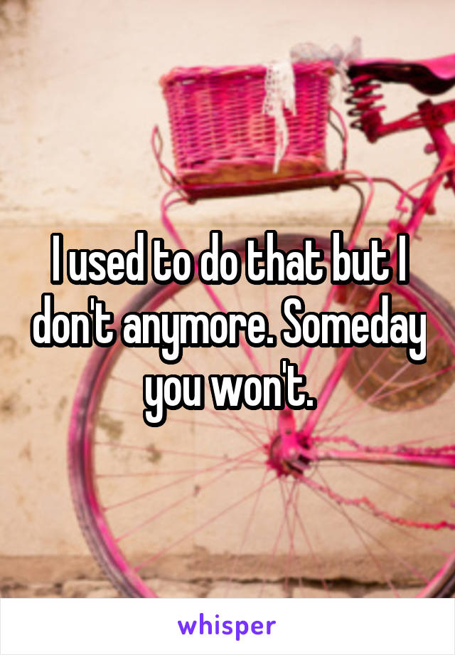 I used to do that but I don't anymore. Someday you won't.
