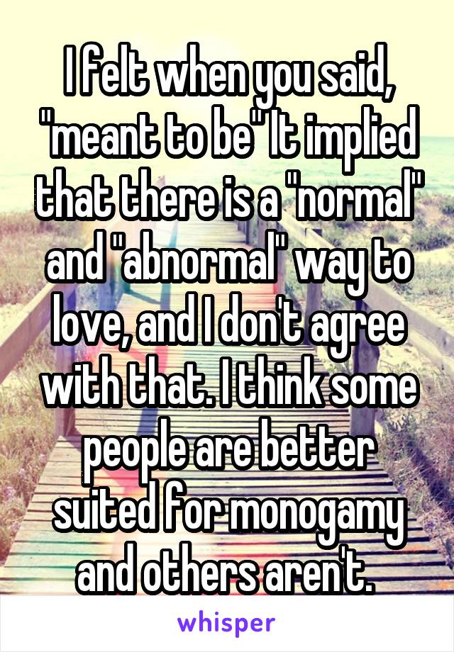 I felt when you said, "meant to be" It implied that there is a "normal" and "abnormal" way to love, and I don't agree with that. I think some people are better suited for monogamy and others aren't. 