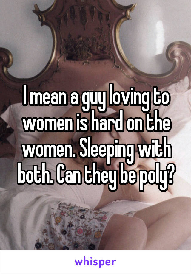 I mean a guy loving to women is hard on the women. Sleeping with both. Can they be poly?