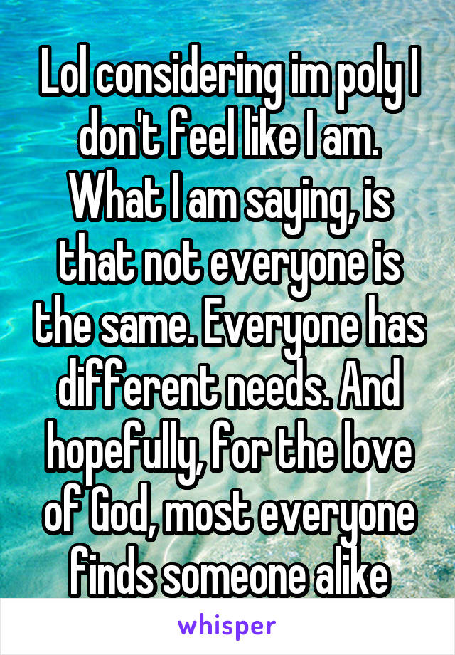 Lol considering im poly I don't feel like I am. What I am saying, is that not everyone is the same. Everyone has different needs. And hopefully, for the love of God, most everyone finds someone alike