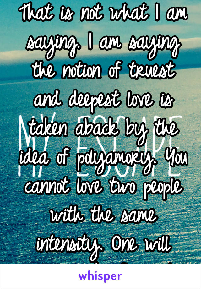 That is not what I am saying. I am saying the notion of truest and deepest love is taken aback by the idea of polyamory. You cannot love two people with the same intensity. One will always be favored