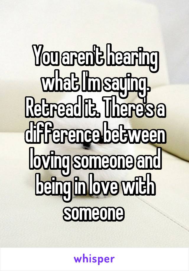 You aren't hearing what I'm saying. Retread it. There's a difference between loving someone and being in love with someone 