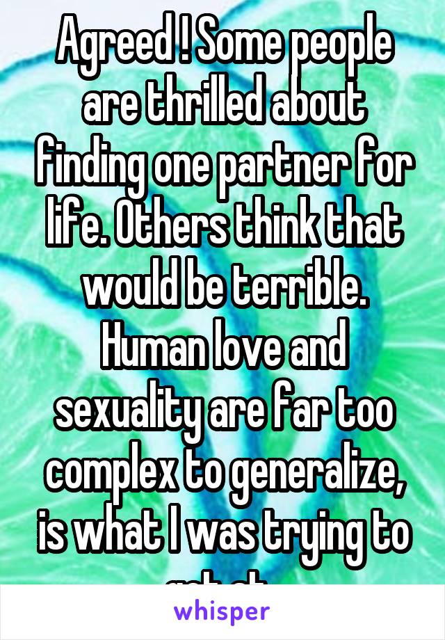 Agreed ! Some people are thrilled about finding one partner for life. Others think that would be terrible. Human love and sexuality are far too complex to generalize, is what I was trying to get at. 