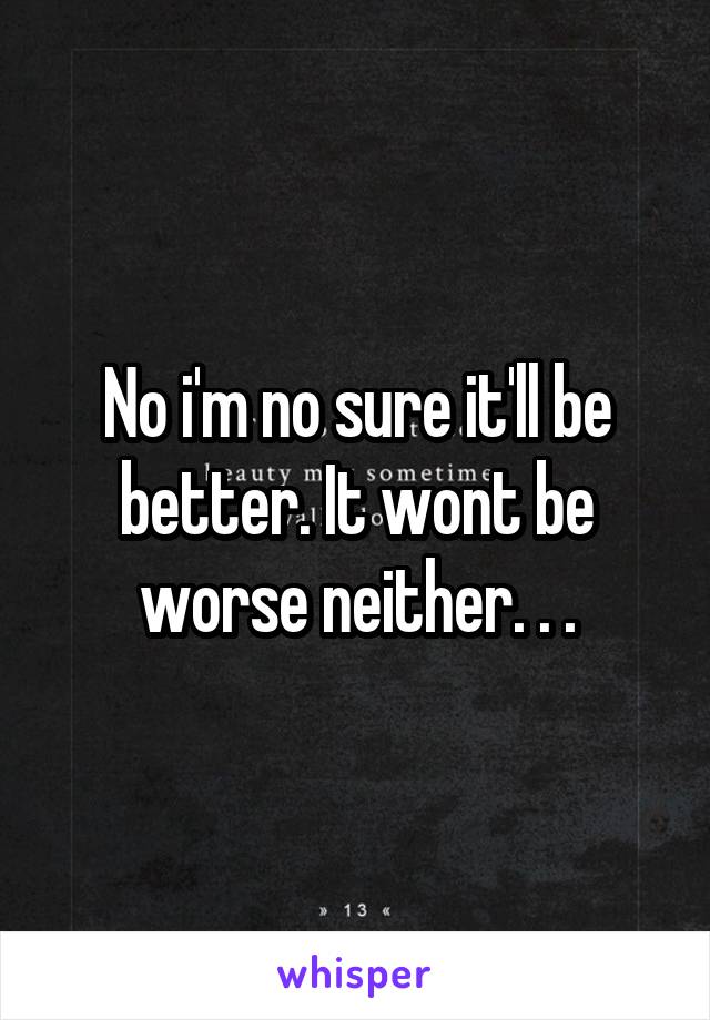 No i'm no sure it'll be better. It wont be worse neither. . .