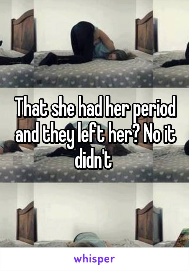 That she had her period and they left her? No it didn't 