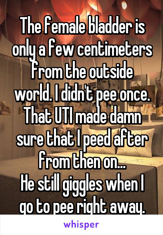 The female bladder is only a few centimeters from the outside world. I didn't pee once. That UTI made damn sure that I peed after from then on...
He still giggles when I go to pee right away.