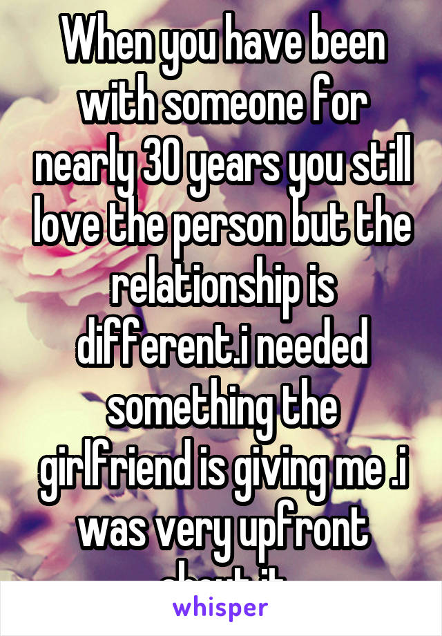 When you have been with someone for nearly 30 years you still love the person but the relationship is different.i needed something the girlfriend is giving me .i was very upfront about it