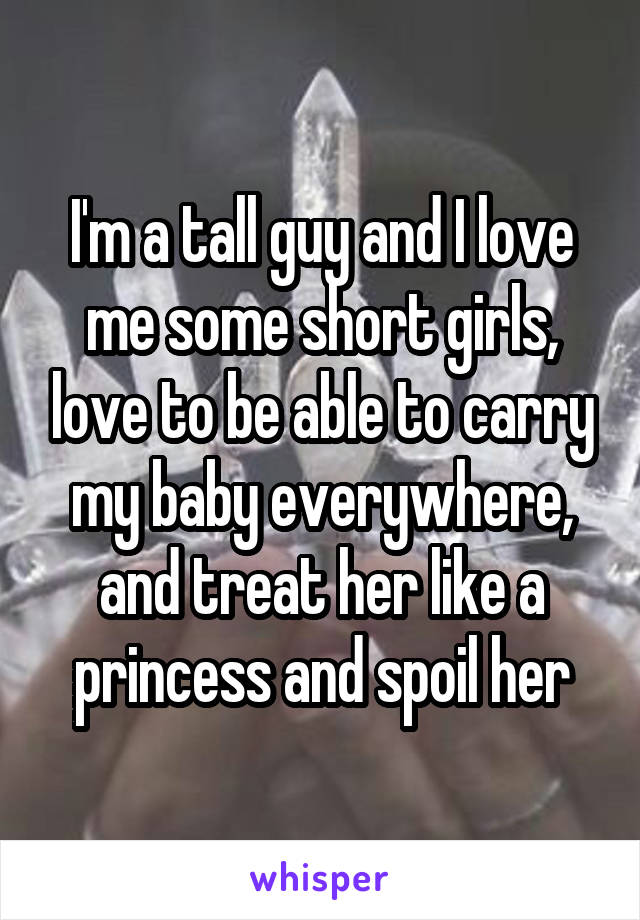 I'm a tall guy and I love me some short girls, love to be able to carry my baby everywhere, and treat her like a princess and spoil her