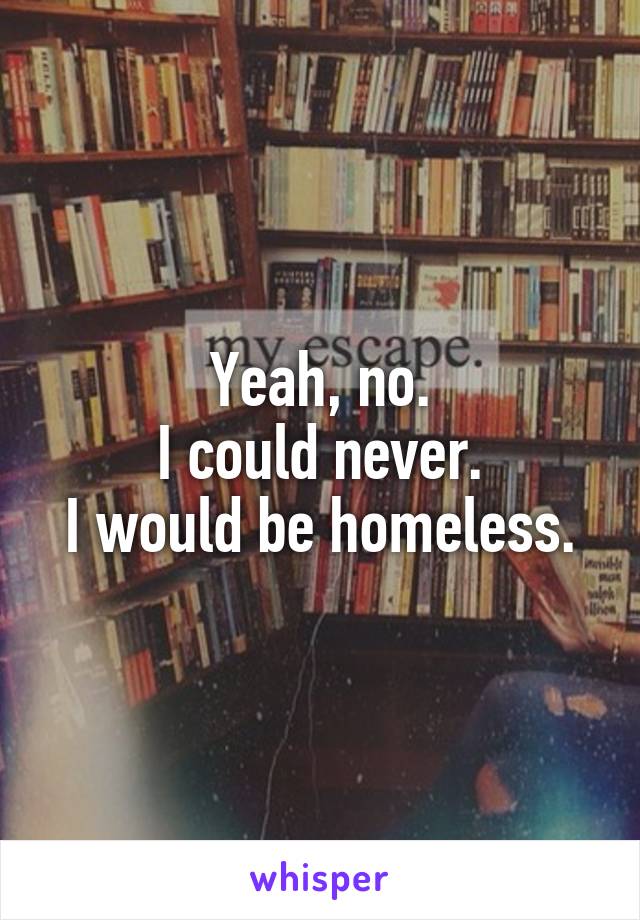 Yeah, no.
I could never.
I would be homeless.
