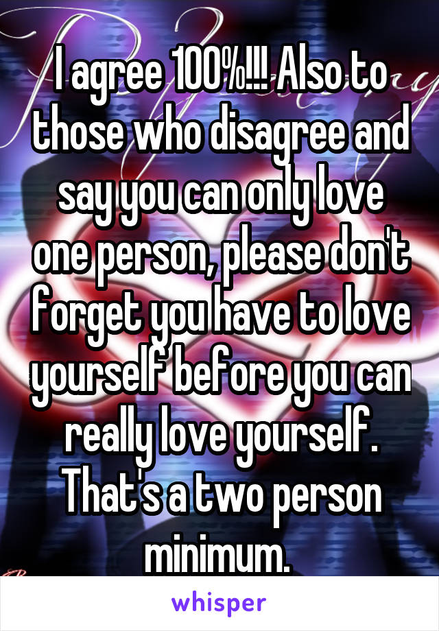 I agree 100%!!! Also to those who disagree and say you can only love one person, please don't forget you have to love yourself before you can really love yourself. That's a two person minimum. 