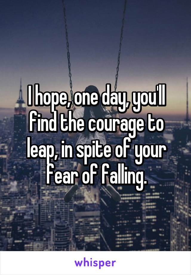 I hope, one day, you'll find the courage to leap, in spite of your fear of falling.