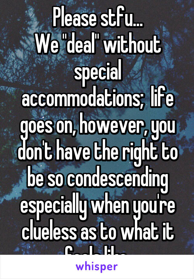 Please stfu...
We "deal" without special accommodations;  life goes on, however, you don't have the right to be so condescending especially when you're clueless as to what it feels like 