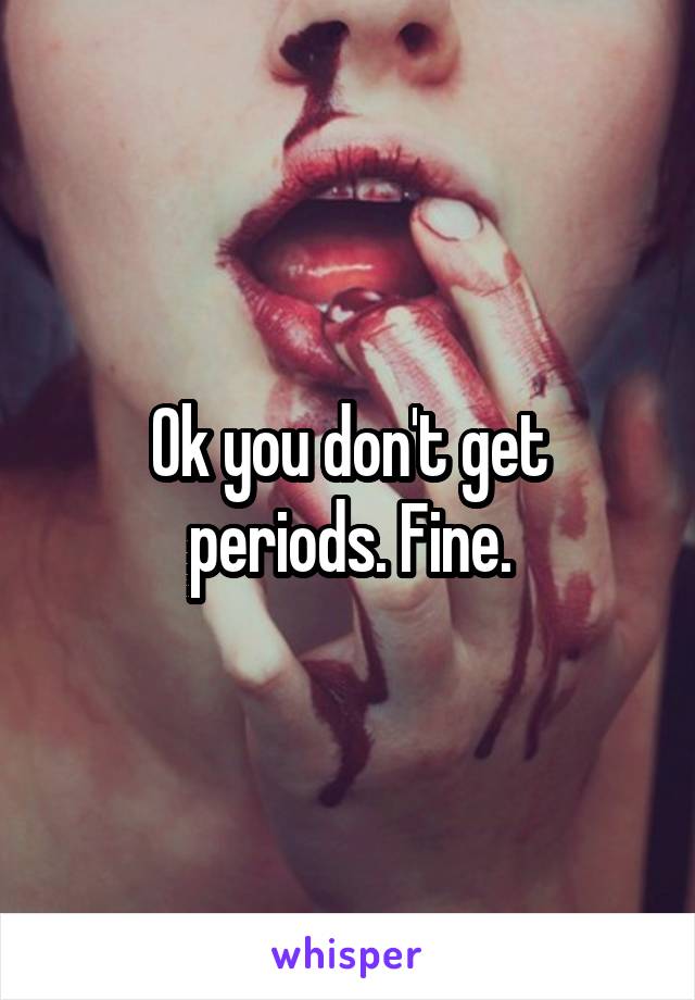 Ok you don't get periods. Fine.