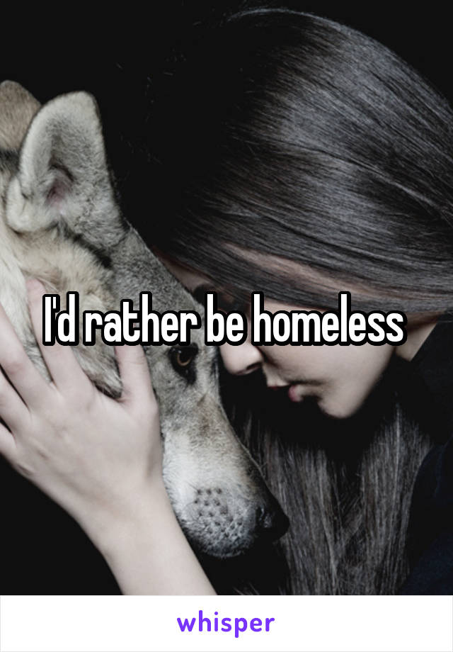 I'd rather be homeless 
