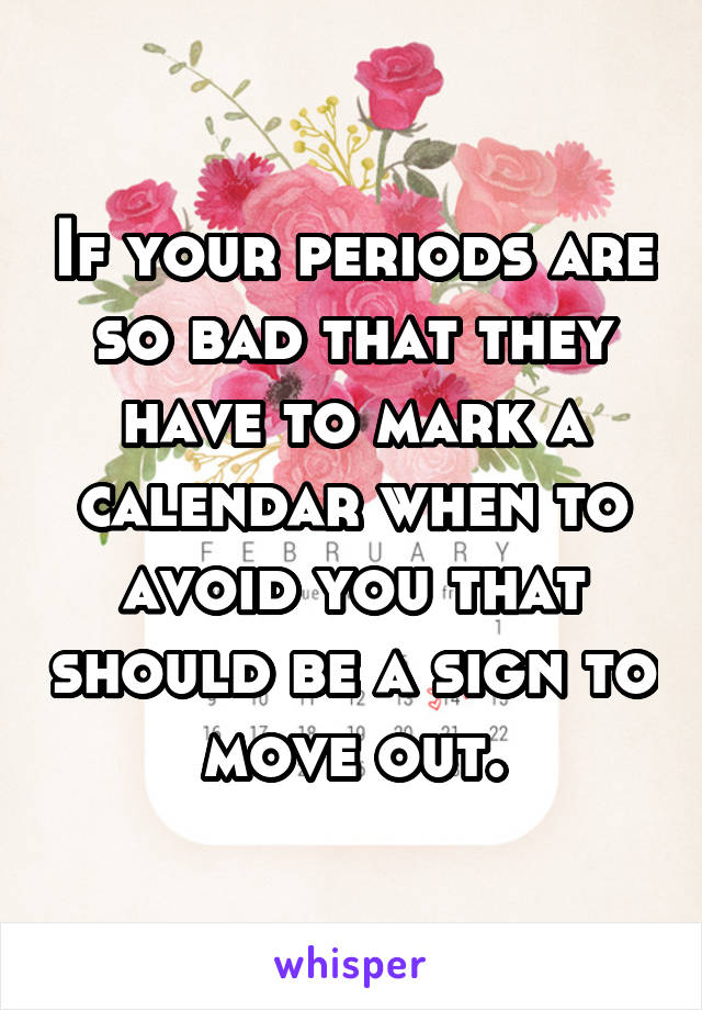 If your periods are so bad that they have to mark a calendar when to avoid you that should be a sign to move out.