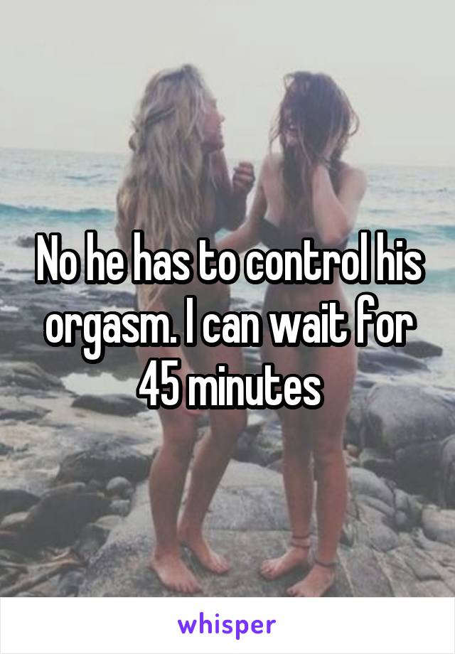 No he has to control his orgasm. I can wait for 45 minutes